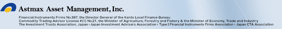 Astmax Asset Management, Inc.  Financial Instruments Firms No.387, the Director General of the Kanto Local Finance Bureau  Commodity Trading Advisor License #(1) No.21, the Minister of Agriculture, Forestry and Fishery & the Minister of Economy, Trade and Industry  The Investment Trusts Association, Japan・Japan Investment Advisers Association・Japan Securities Dealers Association・Type Ⅱ Financial Instruments Firms Association・Japan CTA Association